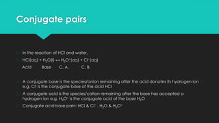 Conjugate pairs
� In the reaction of HCl and water,
� HCl(aq) + H2O(l) ↔ H3O+(aq) + Cl−(aq)
Acid Base C. A. C. B.
� A conjugate base is the species/anion remaining after the acid donates its hydrogen ion
e.g. Cl- is the conjugate base of the acid HCl
� A conjugate acid is the species/cation remaining after the base has accepted a
hydrogen ion e.g. H3O+ is the conjugate acid of the base H2O
� Conjugate acid base pairs: HCl & Cl− , H2O & H3O+
 