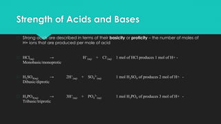 Strength of Acids and Bases
� Strong acids are described in terms of their basicity or proticity – the number of moles of
H+ ions that are produced per mole of acid
� HCl(aq) → H+
(aq) + Cl-
(aq) 1 mol of HCl produces 1 mol of H+ -
Monobasic/monoprotic
� H2SO4(aq) → 2H+
(aq) + SO4
2-
(aq) 1 mol H2SO4 of produces 2 mol of H+ -
Dibasic/diprotic
� H3PO4(aq) → 3H+
(aq) + PO4
3-
(aq) 1 mol H3PO4 of produces 3 mol of H+ -
Tribasic/triprotic
 
