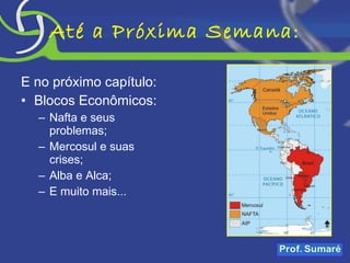 Até a Próxima Semana: E no próximo capítulo: Blocos Econômicos: Nafta e seus problemas; Mercosul e suas crises; Alba e Alca; E muito mais... 