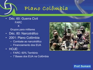 Plano Colômbia Déc. 60: Guerra Civil FARC    X  Grupos para militares Déc. 80: Narcotráfico 2001: Plano Colômbia Combate ao narcotráfico  Financiamento dos EUA HOJE:  FARC: 60% Território 7 Bases dos EUA na Colômbia 