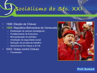 Socialismo do Séc. XXI 1998: Eleição de Chávez 1999 : República Bolivariana da Venezuela Estatização de setores estratégicos; Fortalecimento do Executivo; Monopolização do petróleo; Ampliação da seguridade social Redução da jornada de trabalho; Aproxima-se do Iraque e do Irã. 2002: Golpe contra Chávez  Fracassado 