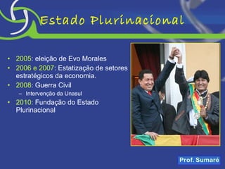 Estado Plurinacional 2005 : eleição de Evo Morales 2006 e 2007 : Estatização de setores estratégicos da economia. 2008 : Guerra Civil Intervenção da Unasul 2010:  Fundação do Estado Plurinacional 