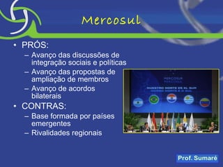 Mercosul PRÓS: Avanço das discussões de integração sociais e políticas Avanço das propostas de ampliação de membros Avanço de acordos bilaterais CONTRAS: Base formada por países emergentes Rivalidades regionais 