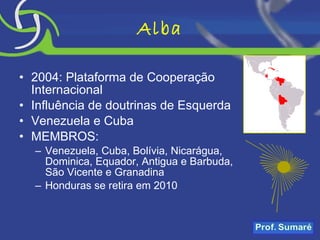 Alba 2004: Plataforma de Cooperação Internacional Influência de doutrinas de Esquerda Venezuela e Cuba MEMBROS: Venezuela, Cuba, Bolívia, Nicarágua, Dominica, Equador, Antigua e Barbuda, São Vicente e Granadina Honduras se retira em 2010 