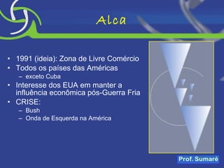 Alca 1991 (ideia): Zona de Livre Comércio Todos os países das Américas  exceto Cuba Interesse dos EUA em manter a influência econômica pós-Guerra Fria CRISE: Bush Onda de Esquerda na América 