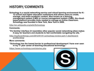HISTORY/COMMENTS
Schoology is a social networking service and virtual learning environment for K-
     12 school and higher education institutions that allows users to create,
     manage, and share academic content. Also known as a learning
     management system (LMS) or course management system (CMS), the cloud-
     based platform provides tools needed to manage an online classroom.
     Schoology was founded in New York, New York in 2009.
http://en.wikipedia.org/wiki/Schoology
Comments:
“It’s familiar interface (it resembles other popular social networking sites) makes
     it easy for teachers and students to feel comfortable navigating the site. “
http://mulloverthings.com/2012/01/41-schoology-review-part-1-dashboard-
     profile-blog/
More comments:
“Schoology has the lowest barrier to professional development I have ever seen
     in my 17 year career of teaching educational technology.”
https://www.schoology.com/stories.php
 