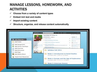 MANAGE LESSONS, HOMEWORK, AND
ACTIVITIES
 Choose from a variety of content types
 Embed rich text and media
 Import existing content
 Structure, organize, and release content automatically
 