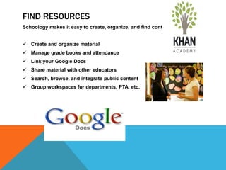 FIND RESOURCES
Schoology makes it easy to create, organize, and find content.


 Create and organize material
 Manage grade books and attendance
 Link your Google Docs
 Share material with other educators
 Search, browse, and integrate public content
 Group workspaces for departments, PTA, etc.
 