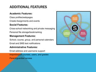 ADDITIONAL FEATURES
Academic Features:
Class profiles/webpages
Create Assignments and events
Social Features:
Cross-school networking and private messaging
Personal file storage/bookmarking
Management Features:
School, course, group, and personal calendars
Email and SMS text notifications
Administrative Features:
Email address and username support
Import/export courses, users, and grades
Parent/guardian access
 