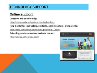 TECHNOLOGY SUPPORT
Online support
Question and answer blog:
http://community.schoology.com/schoology
Help Center for instructors, students, administrators, and parents:
http://help.schoology.com/index.php/Help_Center
Schoology status monitor- (website issues):
http://status.schoology.com/
 
