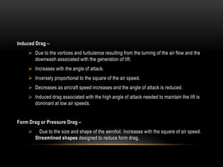 Induced Drag –
 Due to the vortices and turbulence resulting from the turning of the air flow and the
downwash associated with the generation of lift.
 Increases with the angle of attack.
 Inversely proportional to the square of the air speed.
 Decreases as aircraft speed increases and the angle of attack is reduced.
 Induced drag associated with the high angle of attack needed to maintain the lift is
dominant at low air speeds.
Form Drag or Pressure Drag –
 Due to the size and shape of the aerofoil. Increases with the square of air speed.
Streamlined shapes designed to reduce form drag.
 