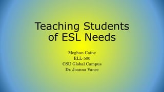 Teaching Students
of ESL Needs
Meghan Caine
ELL-500
CSU Global Campus
Dr. Joanna Vance
 
