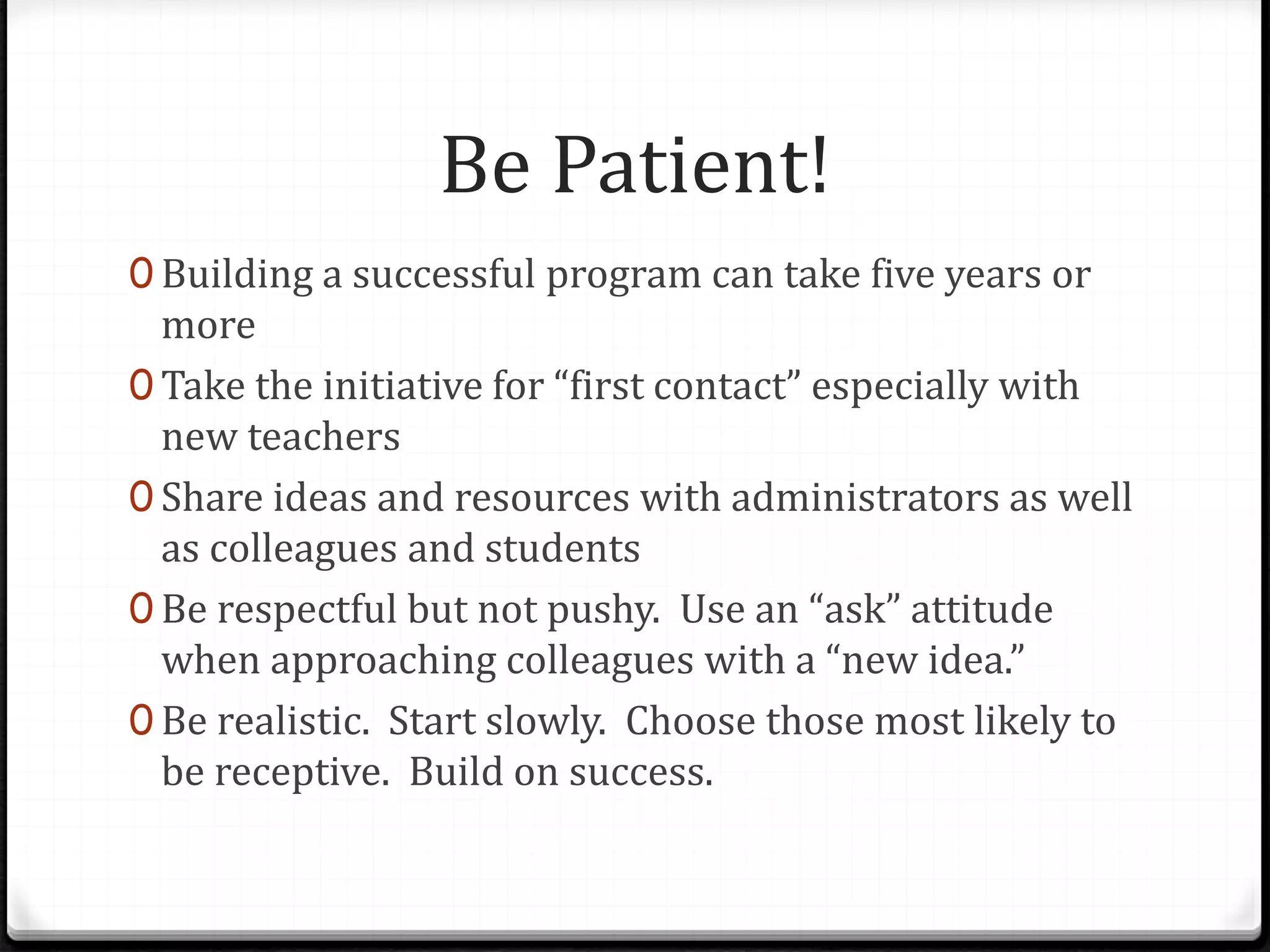 Be Patient!
0 Building a successful program can take five years or
more
0 Take the initiative for “first contact” especially with
new teachers
0 Share ideas and resources with administrators as well
as colleagues and students
0 Be respectful but not pushy. Use an “ask” attitude
when approaching colleagues with a “new idea.”
0 Be realistic. Start slowly. Choose those most likely to
be receptive. Build on success.
 