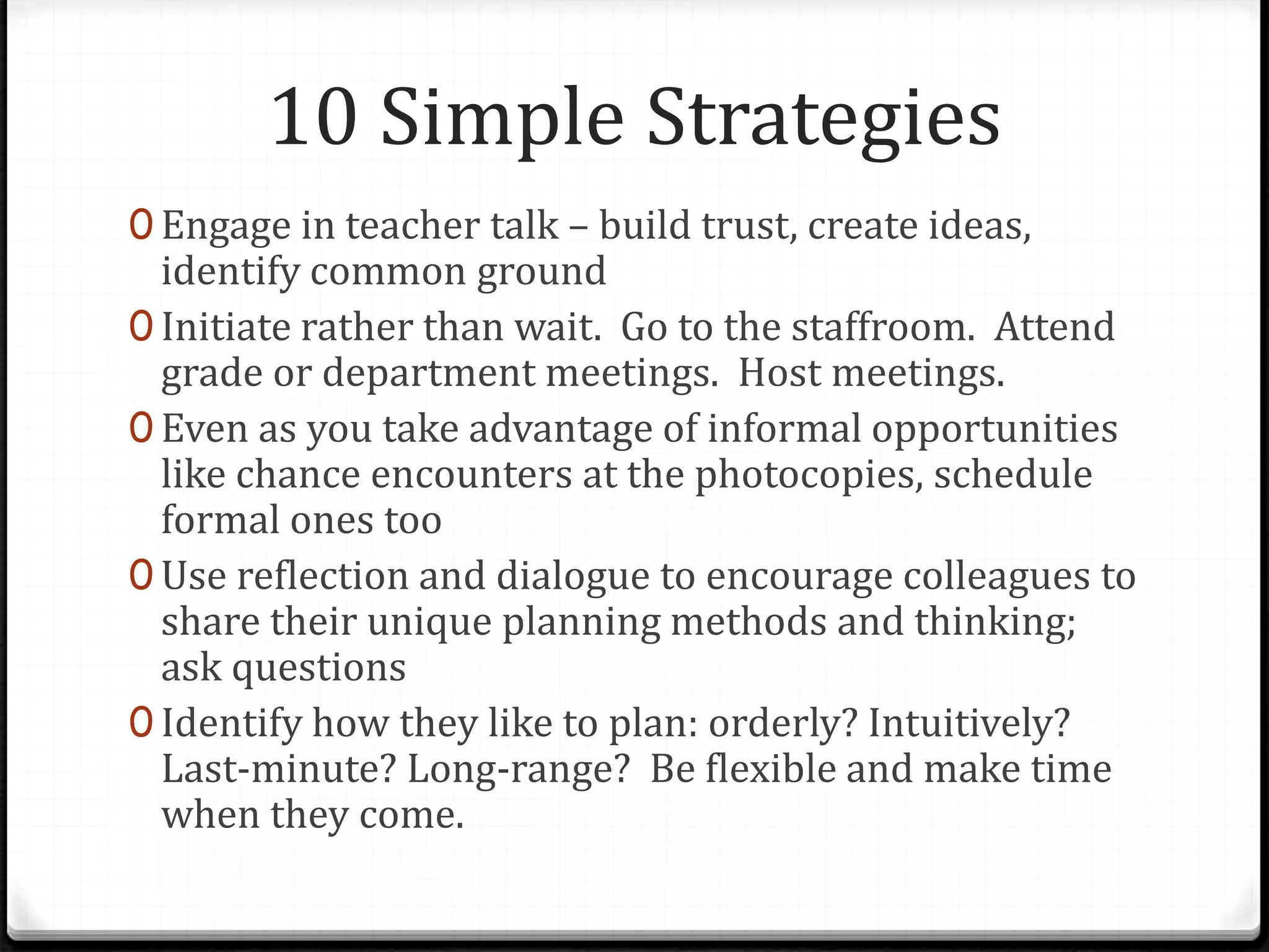 10 Simple Strategies
0 Engage in teacher talk – build trust, create ideas,
identify common ground
0 Initiate rather than wait. Go to the staffroom. Attend
grade or department meetings. Host meetings.
0 Even as you take advantage of informal opportunities
like chance encounters at the photocopies, schedule
formal ones too
0 Use reflection and dialogue to encourage colleagues to
share their unique planning methods and thinking;
ask questions
0 Identify how they like to plan: orderly? Intuitively?
Last-minute? Long-range? Be flexible and make time
when they come.
 