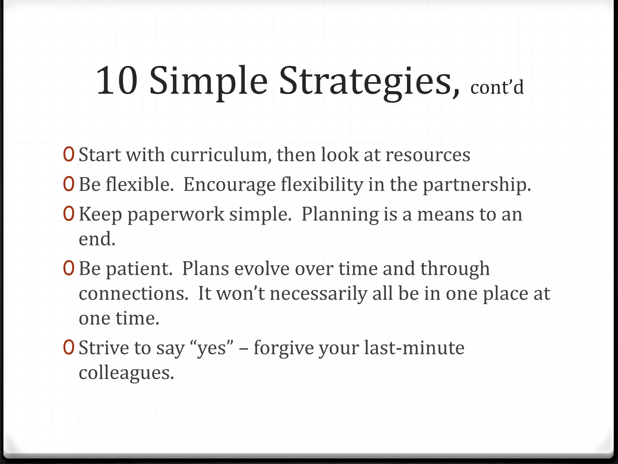 10 Simple Strategies, cont’d
0 Start with curriculum, then look at resources
0 Be flexible. Encourage flexibility in the partnership.
0 Keep paperwork simple. Planning is a means to an
end.
0 Be patient. Plans evolve over time and through
connections. It won’t necessarily all be in one place at
one time.
0 Strive to say “yes” – forgive your last-minute
colleagues.
 