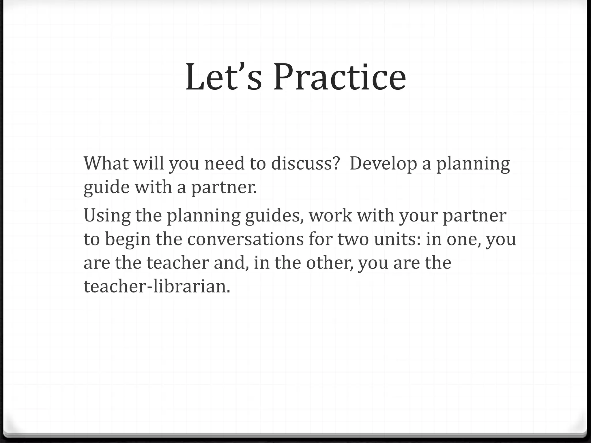 Let’s Practice
What will you need to discuss? Develop a planning
guide with a partner.
Using the planning guides, work with your partner
to begin the conversations for two units: in one, you
are the teacher and, in the other, you are the
teacher-librarian.
 