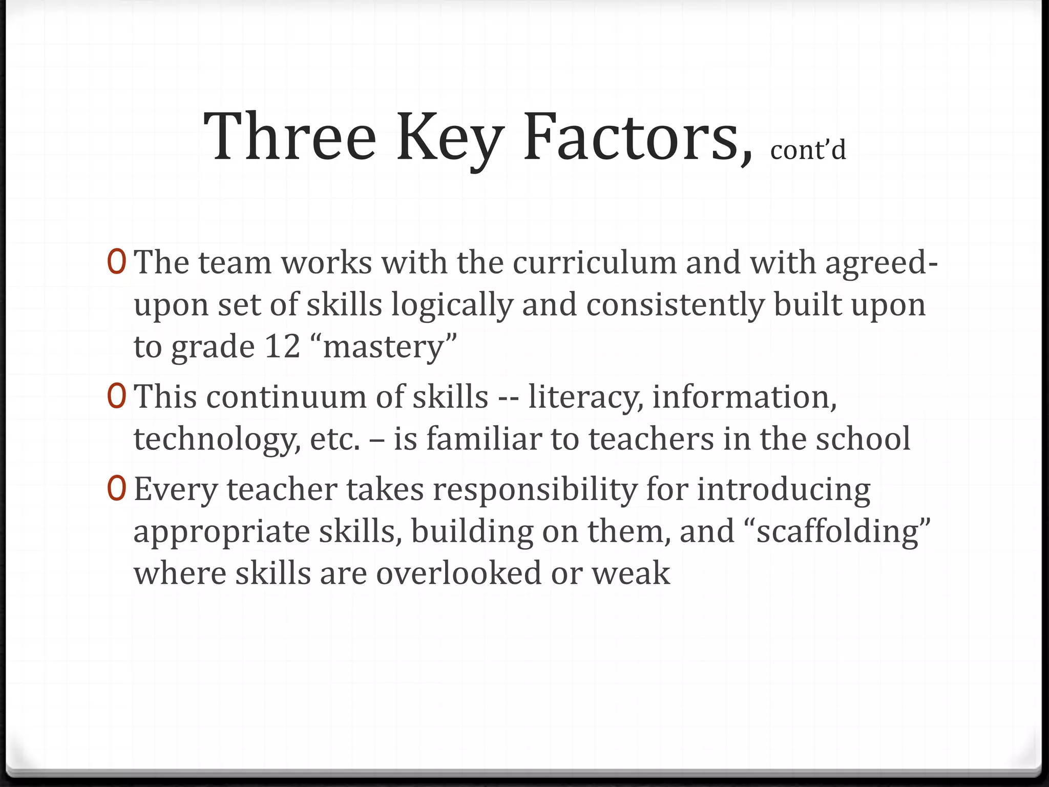 Three Key Factors, cont’d
0 The team works with the curriculum and with agreed-
upon set of skills logically and consistently built upon
to grade 12 “mastery”
0 This continuum of skills -- literacy, information,
technology, etc. – is familiar to teachers in the school
0 Every teacher takes responsibility for introducing
appropriate skills, building on them, and “scaffolding”
where skills are overlooked or weak
 