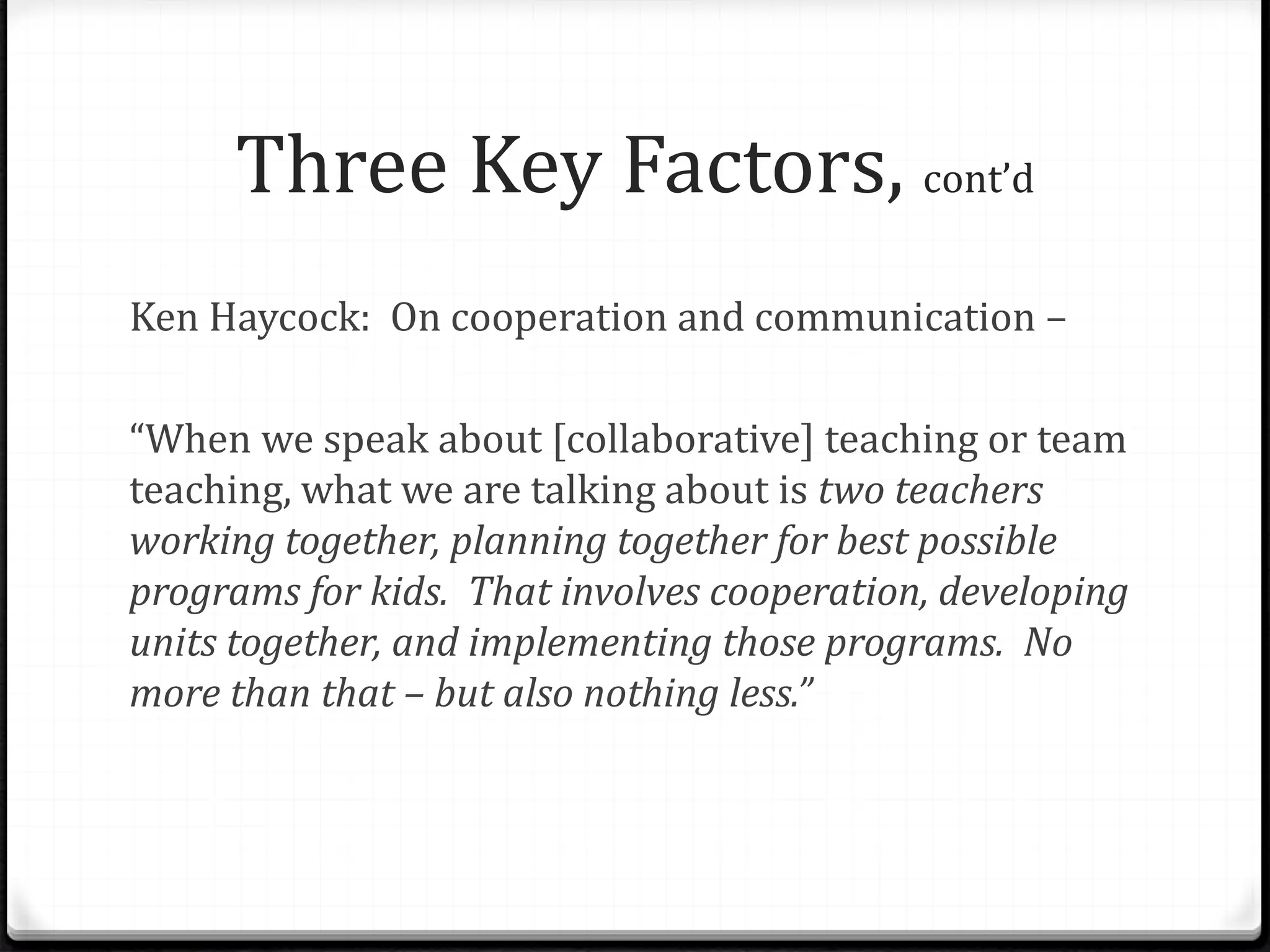 Three Key Factors, cont’d
Ken Haycock: On cooperation and communication –
“When we speak about [collaborative] teaching or team
teaching, what we are talking about is two teachers
working together, planning together for best possible
programs for kids. That involves cooperation, developing
units together, and implementing those programs. No
more than that – but also nothing less.”
 