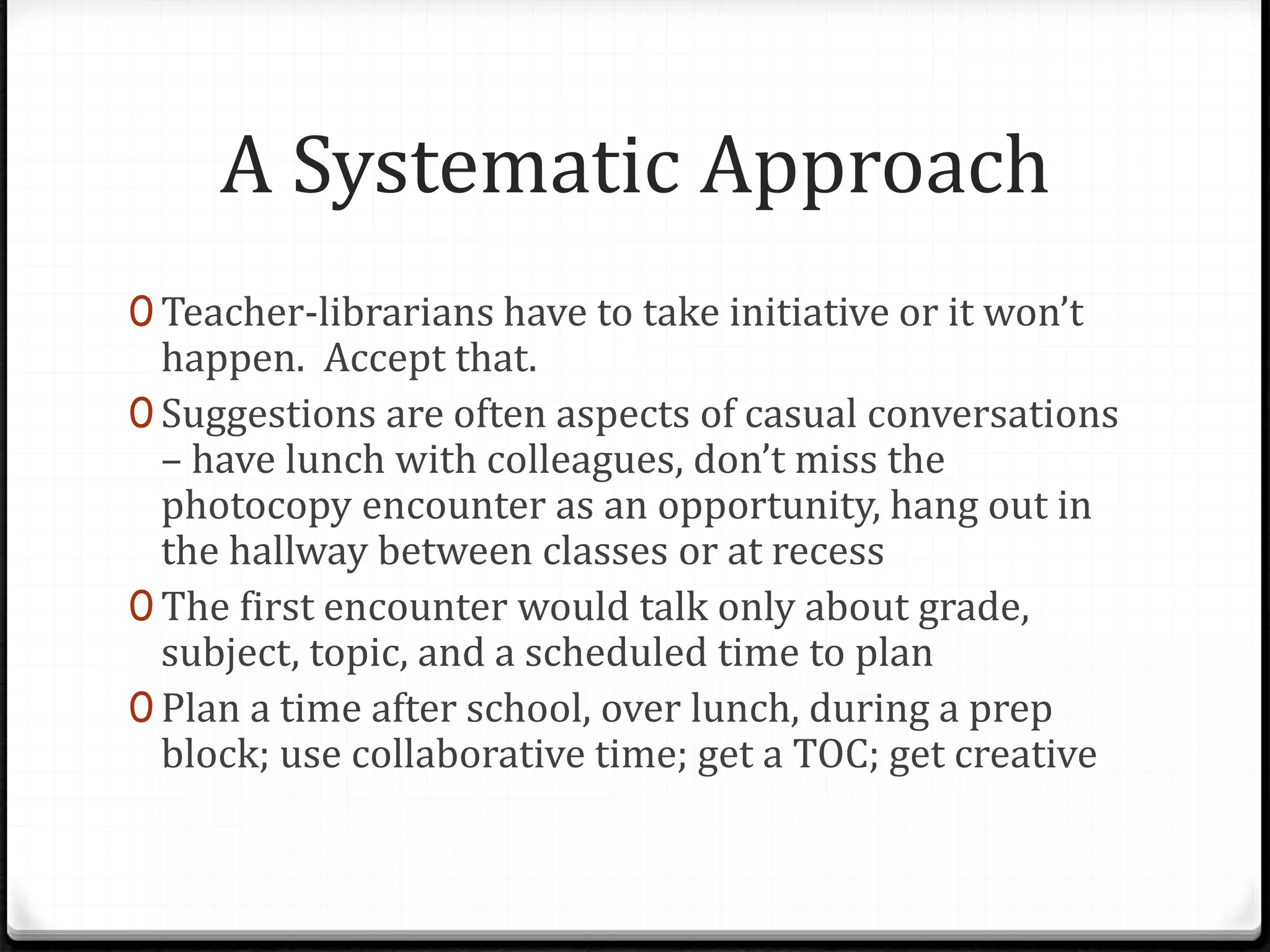 A Systematic Approach
0 Teacher-librarians have to take initiative or it won’t
happen. Accept that.
0 Suggestions are often aspects of casual conversations
– have lunch with colleagues, don’t miss the
photocopy encounter as an opportunity, hang out in
the hallway between classes or at recess
0 The first encounter would talk only about grade,
subject, topic, and a scheduled time to plan
0 Plan a time after school, over lunch, during a prep
block; use collaborative time; get a TOC; get creative
 