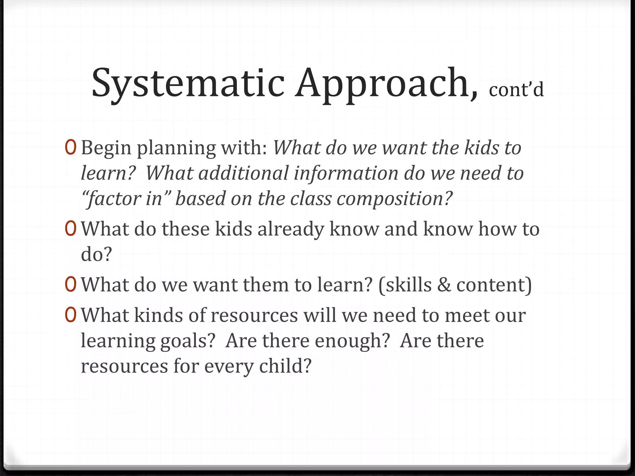 Systematic Approach, cont’d
0 Begin planning with: What do we want the kids to
learn? What additional information do we need to
“factor in” based on the class composition?
0 What do these kids already know and know how to
do?
0 What do we want them to learn? (skills & content)
0 What kinds of resources will we need to meet our
learning goals? Are there enough? Are there
resources for every child?
 