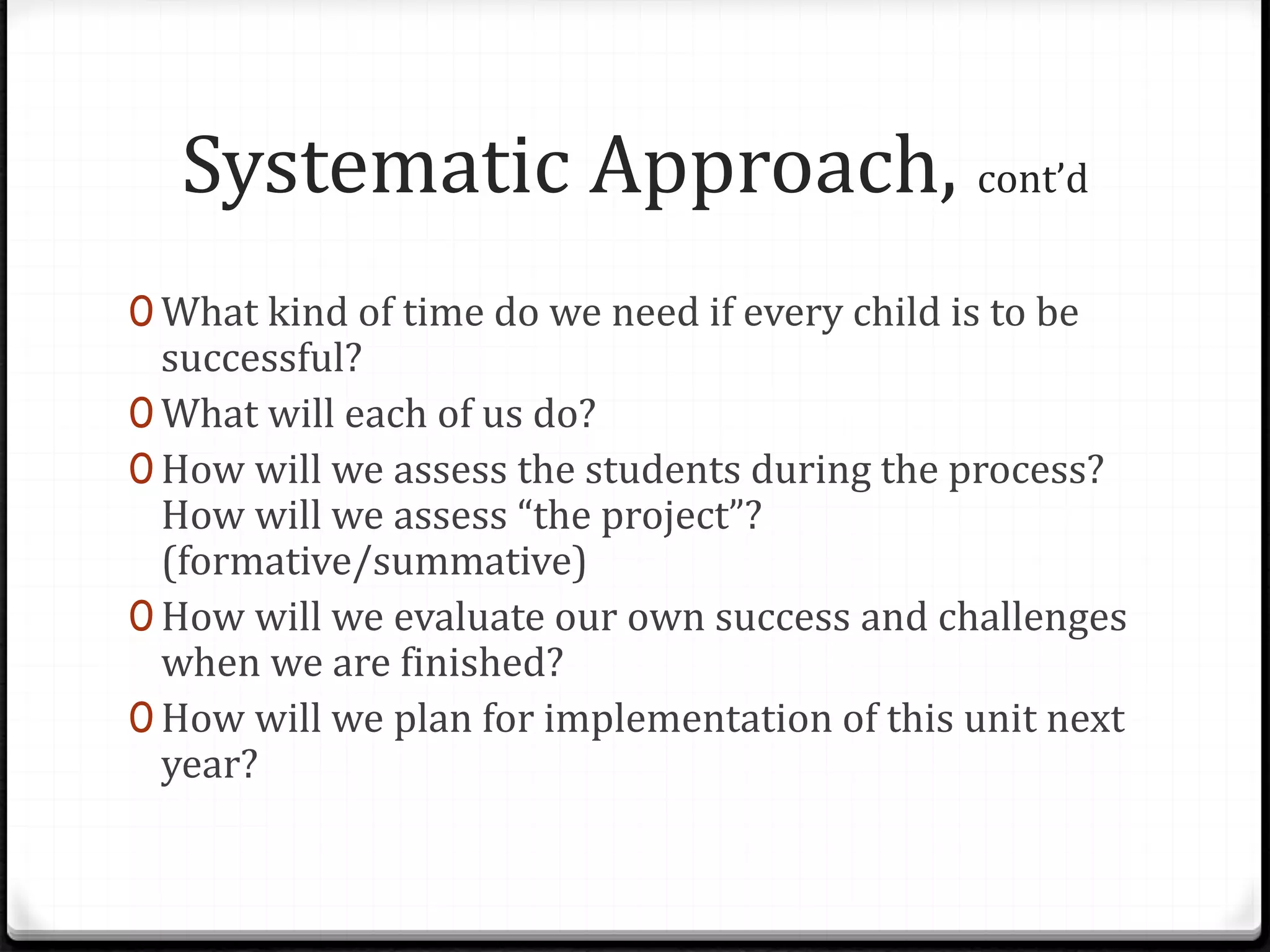 Systematic Approach, cont’d
0 What kind of time do we need if every child is to be
successful?
0 What will each of us do?
0 How will we assess the students during the process?
How will we assess “the project”?
(formative/summative)
0 How will we evaluate our own success and challenges
when we are finished?
0 How will we plan for implementation of this unit next
year?
 