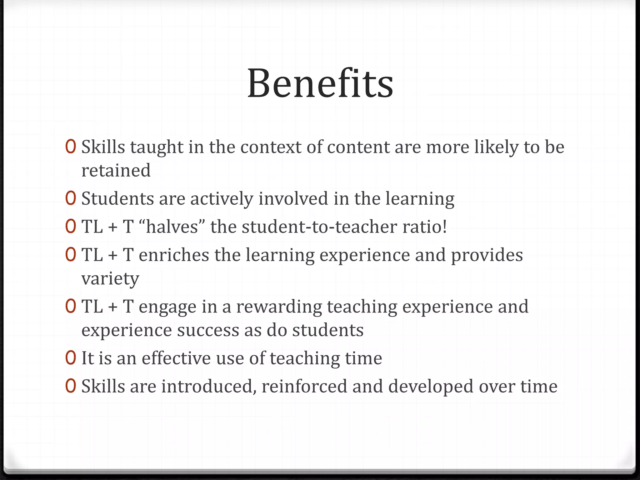 Benefits
0 Skills taught in the context of content are more likely to be
retained
0 Students are actively involved in the learning
0 TL + T “halves” the student-to-teacher ratio!
0 TL + T enriches the learning experience and provides
variety
0 TL + T engage in a rewarding teaching experience and
experience success as do students
0 It is an effective use of teaching time
0 Skills are introduced, reinforced and developed over time
 