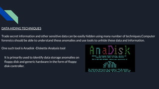 DATA HIDING TECHNIQUES
Trade secret information and other sensitive data can be easily hidden using many number of techniques.Computer
forensics should be able to understand these anomalies and use tools to unhide these data and information.
One such tool is Anadisk -Diskette Analysis tool
It is primarily used to identify data storage anomalies on
ﬂoppy disk and generic hardware in the form of ﬂoppy
disk controller.
 