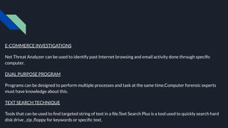 E-COMMERCE INVESTIGATIONS
Net Threat Analyzer can be used to identify past Internet browsing and email activity done through speciﬁc
computer.
DUAL PURPOSE PROGRAM
Programs can be designed to perform multiple processes and task at the same time.Computer forensic experts
must have knowledge about this.
TEXT SEARCH TECHNIQUE
Tools that can be used to ﬁnd targeted string of text in a ﬁle.Text Search Plus is a tool used to quickly search hard
disk drive , zip ,ﬂoppy for keywords or speciﬁc text.
 