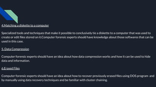 4.Matching a diskette to a computer
Specialized tools and techniques that make it possible to conclusively tie a diskette to a computer that was used to
create or edit ﬁles stored on it.Computer forensic experts should have knowledge about those softwares that can be
used in this case.
5. Data Compression
Computer forensic experts should have an idea about how data compression works and how it can be used to hide
data and information.
6.Erased Files
Computer forensic experts should have an idea about how to recover previously erased ﬁles using DOS program and
by manually using data recovery techniques and be familiar with cluster chaining.
 