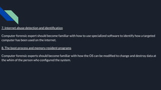 7. Internet abuse detection and identiﬁcation
Computer forensic expert should become familiar with how to use specialized software to identify how a targeted
computer has been used on the internet.
8. The boot process and memory resident programs
Computer forensic experts should become familiar with how the OS can be modiﬁed to change and destroy data at
the whim of the person who conﬁgured the system.
 