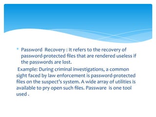 * Password Recovery : It refers to the recovery of
password-protected ﬁles that are rendered useless if
the passwords are lost.
Example: During criminal investigations, a common
sight faced by law enforcement is password-protected
ﬁles on the suspect’s system. A wide array of utilities is
available to pry open such ﬁles. Passware is one tool
used .
 
