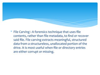 * File Carving : A forensics technique that uses ﬁle
contents, rather than ﬁle metadata, to ﬁnd or recover
said ﬁle. File carving extracts meaningful, structured
data from a structureless, unallocated portion of the
drive. It is most useful when ﬁle or directory entries
are either corrupt or missing.
 