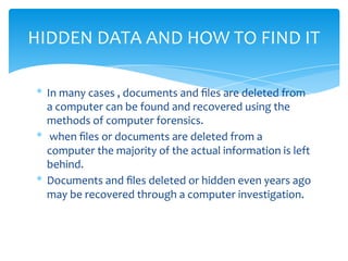 * In many cases , documents and ﬁles are deleted from
a computer can be found and recovered using the
methods of computer forensics.
* when ﬁles or documents are deleted from a
computer the majority of the actual information is left
behind.
* Documents and ﬁles deleted or hidden even years ago
may be recovered through a computer investigation.
HIDDEN DATA AND HOW TO FIND IT
 
