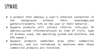 SPYWARE
● A product that employs a user's Internet connection in
the background without their knowledge,and
gathers/transmits info on the user or their behavior.
● Spyware products will collect referrer info,your IP
address,system information(such as time of visit, type
of browser used, the operating system and platform, and
CPU speed.)
● Spyware products sometimes wrap other commercial
products, and are introduced to machines when those
commercial products are installed.
 