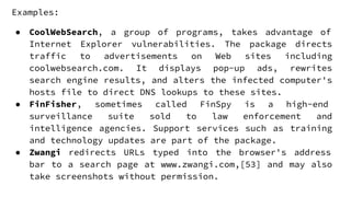 Examples:
● CoolWebSearch, a group of programs, takes advantage of
Internet Explorer vulnerabilities. The package directs
traffic to advertisements on Web sites including
coolwebsearch.com. It displays pop-up ads, rewrites
search engine results, and alters the infected computer's
hosts file to direct DNS lookups to these sites.
● FinFisher, sometimes called FinSpy is a high-end
surveillance suite sold to law enforcement and
intelligence agencies. Support services such as training
and technology updates are part of the package.
● Zwangi redirects URLs typed into the browser's address
bar to a search page at www.zwangi.com,[53] and may also
take screenshots without permission.
 
