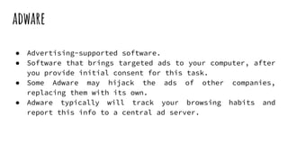 adware
● Advertising-supported software.
● Software that brings targeted ads to your computer, after
you provide initial consent for this task.
● Some Adware may hijack the ads of other companies,
replacing them with its own.
● Adware typically will track your browsing habits and
report this info to a central ad server.
 