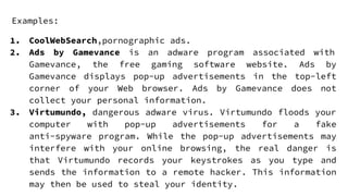 Examples:
1. CoolWebSearch,pornographic ads.
2. Ads by Gamevance is an adware program associated with
Gamevance, the free gaming software website. Ads by
Gamevance displays pop-up advertisements in the top-left
corner of your Web browser. Ads by Gamevance does not
collect your personal information.
3. Virtumundo, dangerous adware virus. Virtumundo floods your
computer with pop-up advertisements for a fake
anti-spyware program. While the pop-up advertisements may
interfere with your online browsing, the real danger is
that Virtumundo records your keystrokes as you type and
sends the information to a remote hacker. This information
may then be used to steal your identity.
 