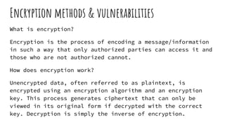 Encryption methods & vulnerabilities
What is encryption?
Encryption is the process of encoding a message/information
in such a way that only authorized parties can access it and
those who are not authorized cannot.
How does encryption work?
Unencrypted data, often referred to as plaintext, is
encrypted using an encryption algorithm and an encryption
key. This process generates ciphertext that can only be
viewed in its original form if decrypted with the correct
key. Decryption is simply the inverse of encryption.
 