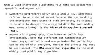 Widely used encryption algorithms fall into two categories:
symmetric and asymmetric:
● Symmetric-key:"secret key," use a single key, sometimes
referred to as a shared secret because the system doing
the encryption must share it with any entity it intends
to be able to decrypt the encrypted data.The most widely
used symmetric-key is the Advanced Encryption Standard
(AES).
● Asymmetric cryptography, also known as public key
cryptography, uses two different but mathematically
linked keys, one public and one private. The public key
can be shared with everyone, whereas the private key must
be kept secret. The RSA encryption algorithm is the most
widely used public key algorithm.
 