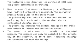 The following steps describes the working of E2EE when
two people communicate on WhatsApp.
1. When the user first opens the WhatsApp, two different
keys (public & private) are generated. The encryption
process takes place on the phone itself.
2. The private key must remain with the user whereas the
public key is transferred to the receiver via the
centralised WhatsApp server.
3. The public key encrypts the senders message on the phone
even before it reaches the centralised server.
4. The server is only used to transmit the encrypted
message. The message can only be unlocked by the private
key of the receiver. No third part, including WhatsApp
can intercept and read the message.
 