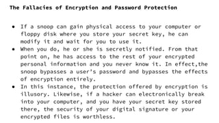 The Fallacies of Encryption and Password Protection
● If a snoop can gain physical access to your computer or
floppy disk where you store your secret key, he can
modify it and wait for you to use it.
● When you do, he or she is secretly notified. From that
point on, he has access to the rest of your encrypted
personal information and you never know it. In effect,the
snoop bypasses a user’s password and bypasses the effects
of encryption entirely.
● In this instance, the protection offered by encryption is
illusory. Likewise, if a hacker can electronically break
into your computer, and you have your secret key stored
there, the security of your digital signature or your
encrypted files is worthless.
 