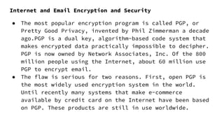 Internet and Email Encryption and Security
● The most popular encryption program is called PGP, or
Pretty Good Privacy, invented by Phil Zimmerman a decade
ago.PGP is a dual key, algorithm-based code system that
makes encrypted data practically impossible to decipher.
PGP is now owned by Network Associates, Inc. Of the 800
million people using the Internet, about 60 million use
PGP to encrypt email.
● The flaw is serious for two reasons. First, open PGP is
the most widely used encryption system in the world.
Until recently many systems that make e-commerce
available by credit card on the Internet have been based
on PGP. These products are still in use worldwide.
 