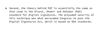 ● Second, the theory behind PGP is essentially the same as
that used in the Rivest, Shamir and Adleman (RSA)
standard for digital signatures. The presumed security of
this technique was what persuaded Congress to pass the
Digital Signatures Act, which is based on RSA standards.
 