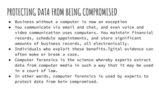 PROTECTING DATA FROM BEING COMPROMISED
● Business without a computer is now an exception
● You communicate via email and chat, and even voice and
video communication uses computers. You maintain financial
records, schedule appointments, and store significant
amounts of business records, all electronically.
● Individuals who exploit these benefits.Tgital evidence can
often make or break a case.
● Computer forensics is the science whereby experts extract
data from computer media in such a way that it may be used
in a court of law.
● In other words, computer forensics is used by experts to
protect data from bein compromised.
 