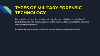 TYPES OF MILITARY FORENSIC
TECHNOLOGY
Key objectives of cyber forensics include rapid discovery of evidence, estimation of
potential impact of the malicious activity on the victim, and assessment of the intent and
identity of the perpetrator.
Real time tracking was difﬁcult because information was intentionally hidden.
 