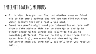 INTERNET TRACING METHODS
● It is about how you can find out whether someone faked
his or her email address and how you can find out from
which account that mail really was sent.
● Sometimes people might send you information or hate mail
from a fake address.This can be done quite easily by
simply changing the Sender and Return-to fields to
something different. You can do this, since these fields
(your identity), are normally not checked by the
mailserver when you send mail, but only when you receive
mail .
 