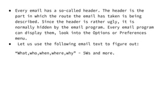 ● Every email has a so-called header. The header is the
part in which the route the email has taken is being
described. Since the header is rather ugly, it is
normally hidden by the email program. Every email program
can display them, look into the Options or Preferences
menu.
● Let us use the following email text to figure out:
“What,who,when,where,why” - 5Ws and more.
 
