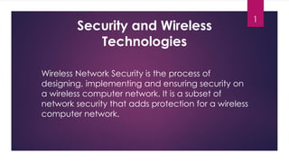 1
Security and Wireless
Technologies
Wireless Network Security is the process of
designing, implementing and ensuring security on
a wireless computer network. It is a subset of
network security that adds protection for a wireless
computer network.
 