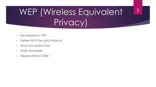 WEP (Wireless Equivalent
Privacy)
• Developed in 1997
• Earliest Wi-Fi Security Protocol
• 40 bit encryption key
• Easily Hackable
• Deprecated in 2004
3
 
