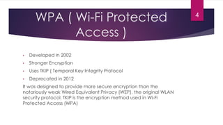 WPA ( Wi-Fi Protected
Access )
• Developed in 2002
• Stronger Encryption
• Uses TKIP ( Temporal Key Integrity Protocol
• Deprecated in 2012
It was designed to provide more secure encryption than the
notoriously weak Wired Equivalent Privacy (WEP), the original WLAN
security protocol. TKIP is the encryption method used in Wi-Fi
Protected Access (WPA)
4
 
